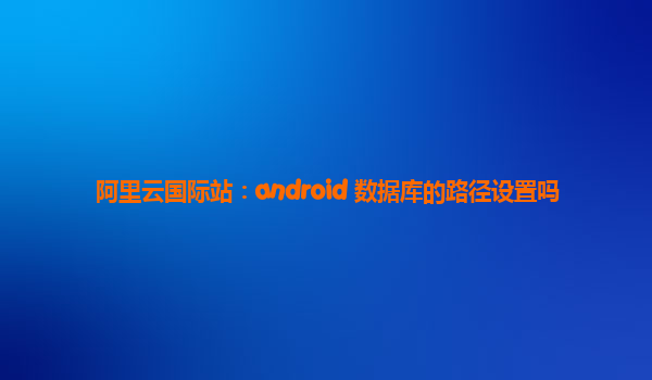 阿里云国际站：android 数据库的路径设置吗