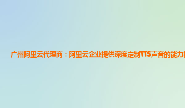 广州阿里云代理商：阿里云企业提供深度定制TTS声音的能力技术