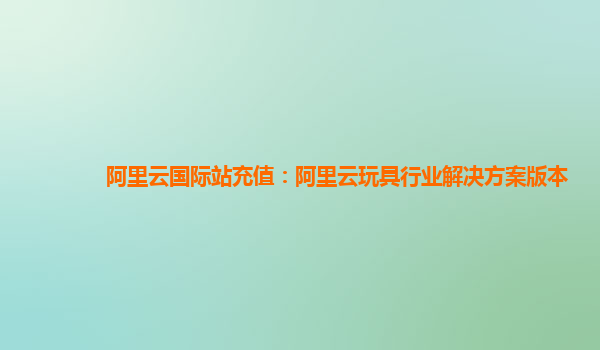 阿里云国际站充值：阿里云玩具行业解决方案版本
