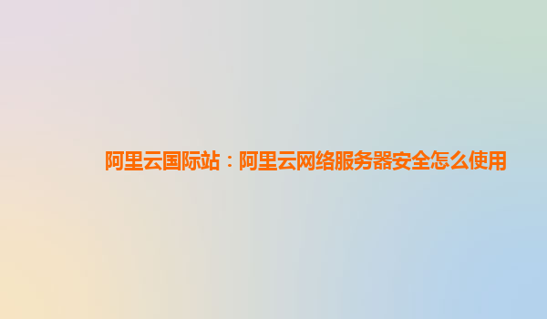 阿里云国际站：阿里云网络服务器安全怎么使用