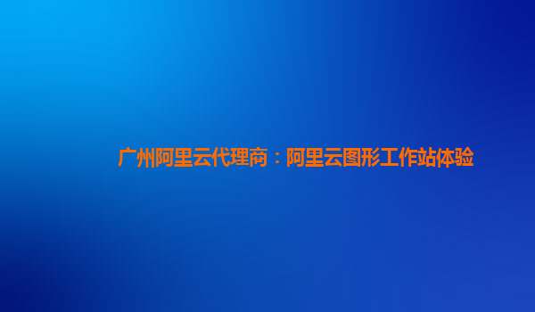 广州阿里云代理商：阿里云图形工作站体验