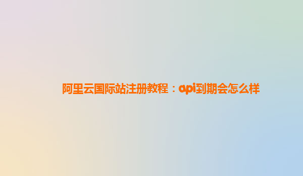 阿里云国际站注册教程：api到期会怎么样
