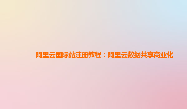 阿里云国际站注册教程：阿里云数据共享商业化