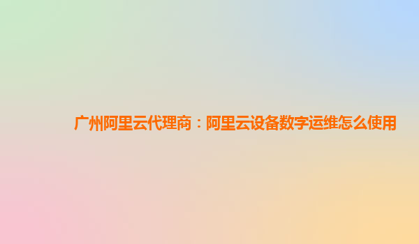 广州阿里云代理商：阿里云设备数字运维怎么使用
