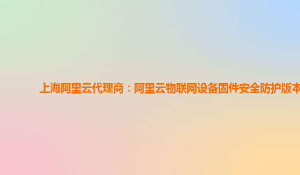 上海阿里云代理商：阿里云物联网设备固件安全防护版本
