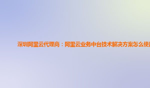深圳阿里云代理商：阿里云业务中台技术解决方案怎么使用