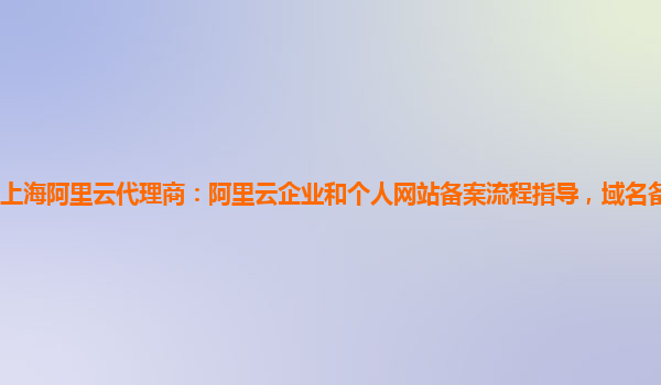 上海阿里云代理商：阿里云企业和个人网站备案流程指导，域名备案服务简介