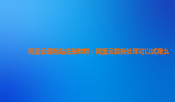 阿里云国际站注册教程：阿里云数据处理可以试用么