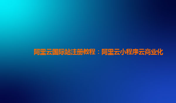 阿里云国际站注册教程：阿里云小程序云商业化