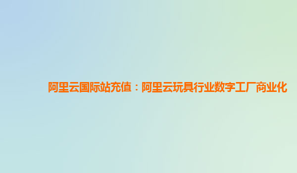 阿里云国际站充值：阿里云玩具行业数字工厂商业化