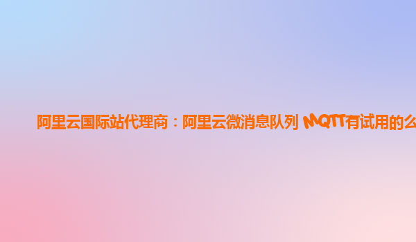 阿里云国际站代理商：阿里云微消息队列 MQTT有试用的么