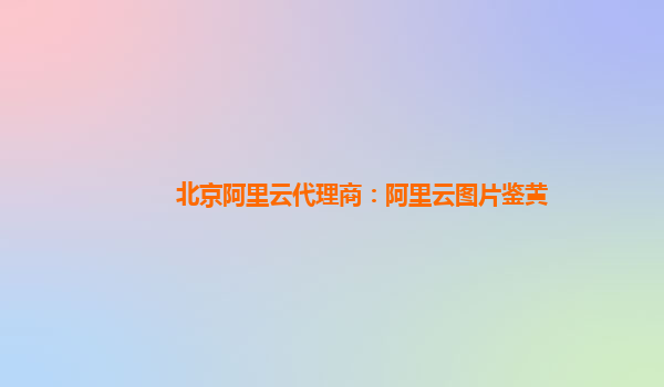 北京阿里云代理商：阿里云图片鉴黄
