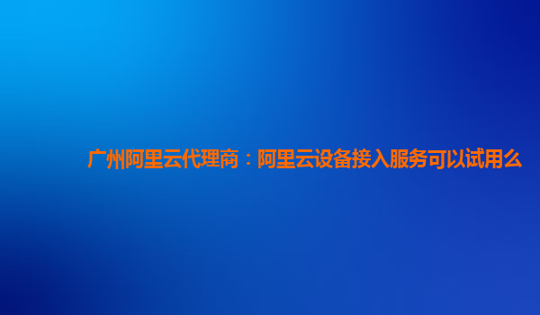 广州阿里云代理商：阿里云设备接入服务可以试用么