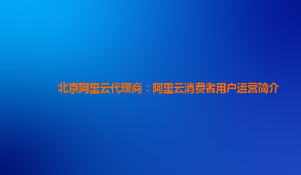 北京阿里云代理商：阿里云消费者用户运营简介