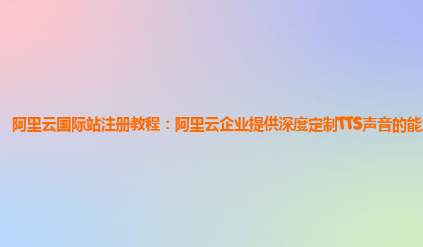 阿里云国际站注册教程：阿里云企业提供深度定制TTS声音的能力产品