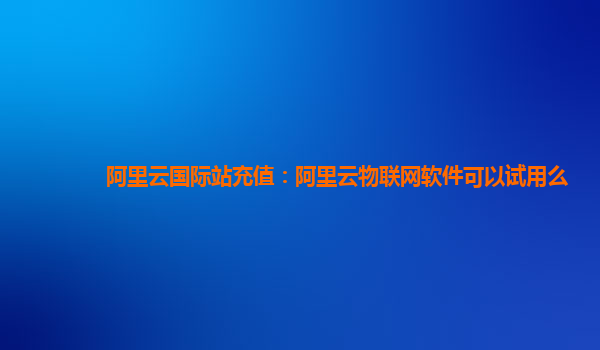 阿里云国际站充值：阿里云物联网软件可以试用么