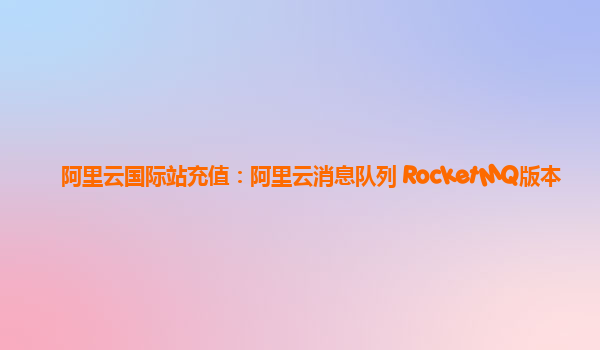 阿里云国际站充值：阿里云消息队列 RocketMQ版本