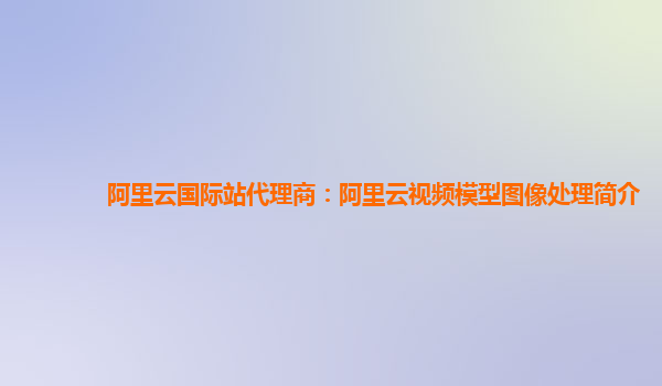 阿里云国际站代理商：阿里云视频模型图像处理简介
