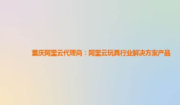 重庆阿里云代理商：阿里云玩具行业解决方案产品
