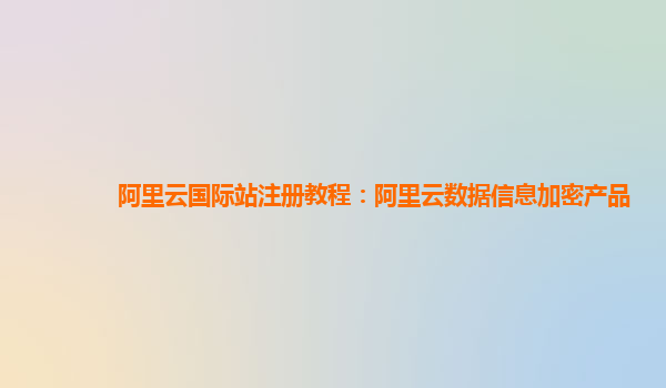 阿里云国际站注册教程：阿里云数据信息加密产品
