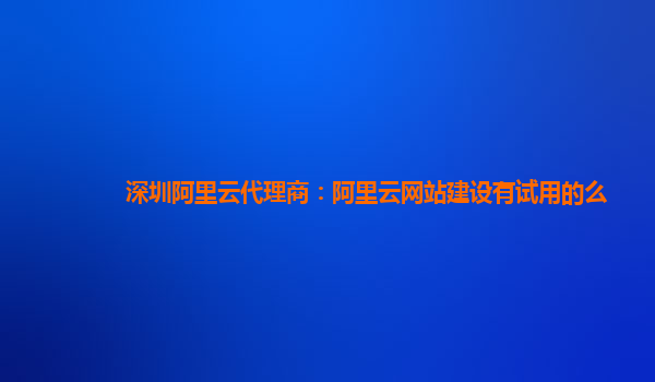 深圳阿里云代理商：阿里云网站建设有试用的么