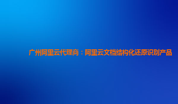 广州阿里云代理商：阿里云文档结构化还原识别产品
