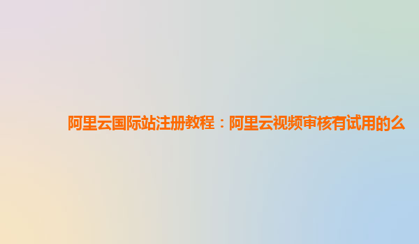 阿里云国际站注册教程：阿里云视频审核有试用的么