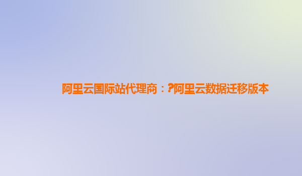 阿里云国际站代理商：?阿里云数据迁移版本