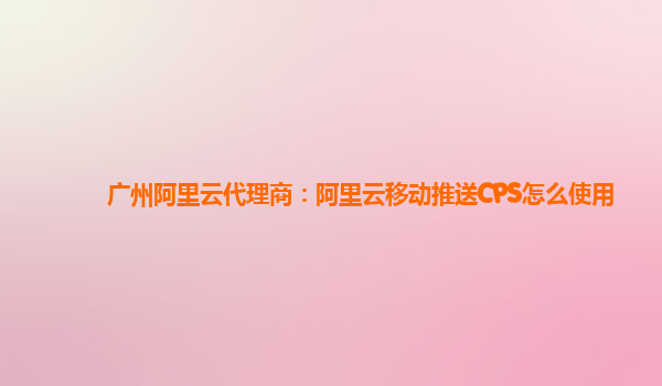 广州阿里云代理商：阿里云移动推送CPS怎么使用