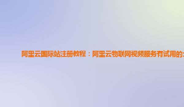 阿里云国际站注册教程：阿里云物联网视频服务有试用的么