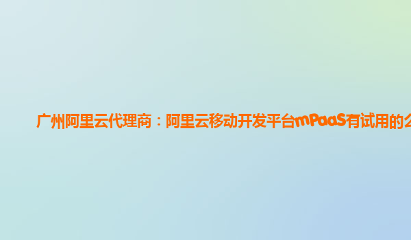 广州阿里云代理商：阿里云移动开发平台mPaaS有试用的么