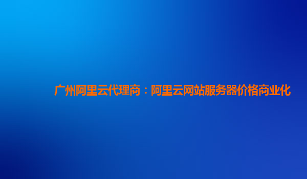 广州阿里云代理商：阿里云网站服务器价格商业化