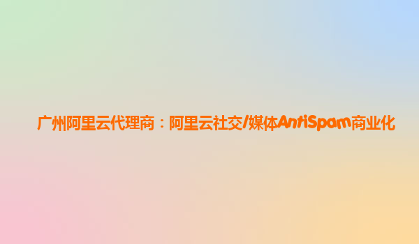 广州阿里云代理商：阿里云社交/媒体AntiSpam商业化
