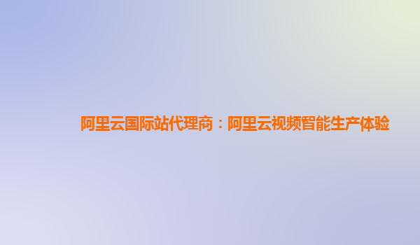 阿里云国际站代理商：阿里云视频智能生产体验
