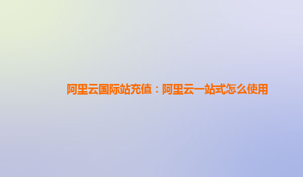 阿里云国际站充值：阿里云一站式怎么使用