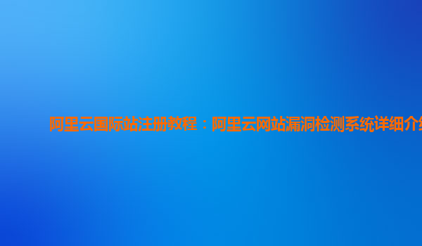 阿里云国际站注册教程：阿里云网站漏洞检测系统详细介绍