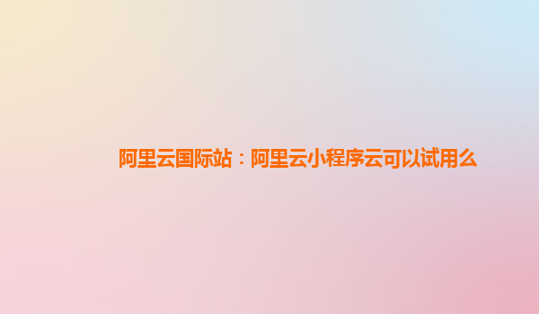 阿里云国际站：阿里云小程序云可以试用么