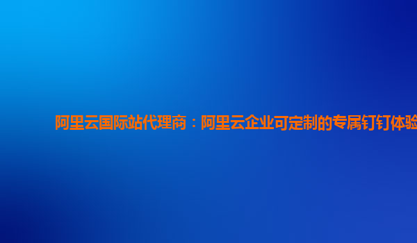 阿里云国际站代理商：阿里云企业可定制的专属钉钉体验