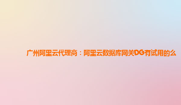 广州阿里云代理商：阿里云数据库网关DG有试用的么