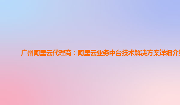 广州阿里云代理商：阿里云业务中台技术解决方案详细介绍