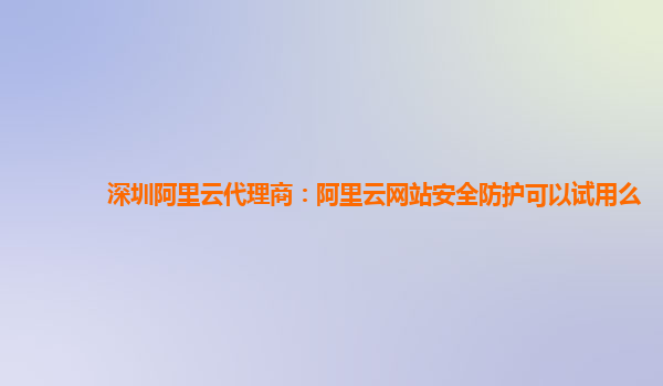 深圳阿里云代理商：阿里云网站安全防护可以试用么