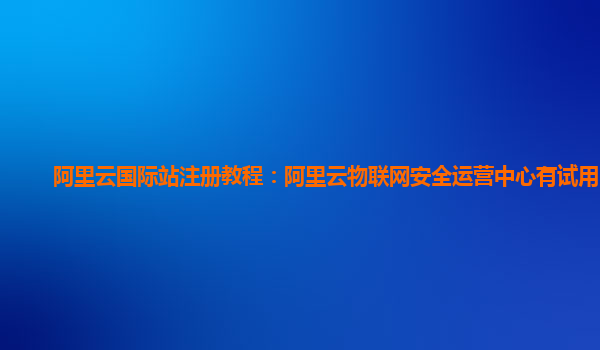 阿里云国际站注册教程：阿里云物联网安全运营中心有试用的么