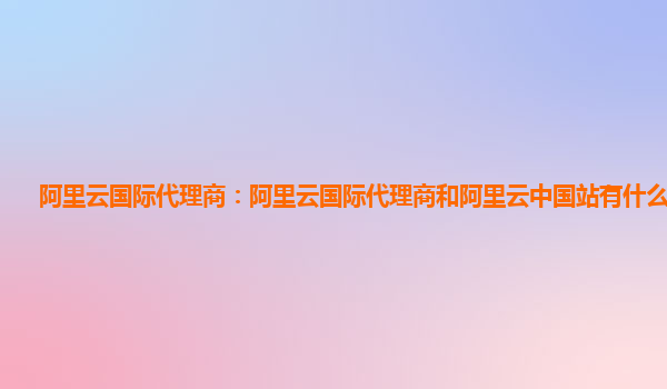 阿里云国际代理商：阿里云国际代理商和阿里云中国站有什么区别？
