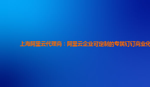 上海阿里云代理商：阿里云企业可定制的专属钉钉商业化