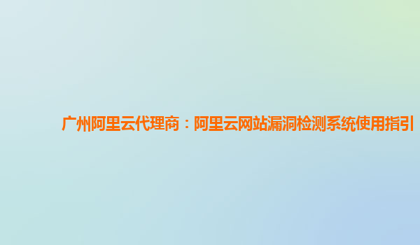 广州阿里云代理商：阿里云网站漏洞检测系统使用指引
