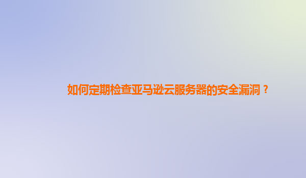 如何定期检查亚马逊云服务器的安全漏洞？
