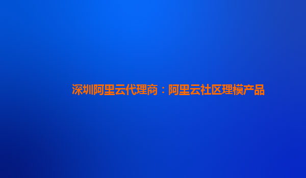 深圳阿里云代理商：阿里云社区理模产品