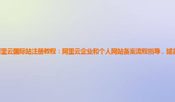 阿里云国际站注册教程：阿里云企业和个人网站备案流程指导，域名备案服务版本