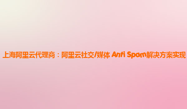 上海阿里云代理商：阿里云社交/媒体 Anti Spam解决方案实现