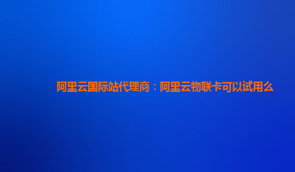 阿里云国际站代理商：阿里云物联卡可以试用么